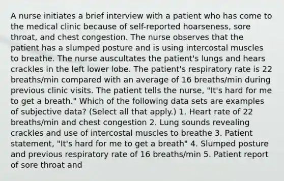 A nurse initiates a brief interview with a patient who has come to the medical clinic because of self-reported hoarseness, sore throat, and chest congestion. The nurse observes that the patient has a slumped posture and is using intercostal muscles to breathe. The nurse auscultates the patient's lungs and hears crackles in the left lower lobe. The patient's respiratory rate is 22 breaths/min compared with an average of 16 breaths/min during previous clinic visits. The patient tells the nurse, "It's hard for me to get a breath." Which of the following data sets are examples of subjective data? (Select all that apply.) 1. Heart rate of 22 breaths/min and chest congestion 2. Lung sounds revealing crackles and use of intercostal muscles to breathe 3. Patient statement, "It's hard for me to get a breath" 4. Slumped posture and previous respiratory rate of 16 breaths/min 5. Patient report of sore throat and