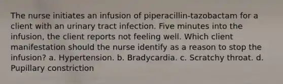 The nurse initiates an infusion of piperacillin-tazobactam for a client with an urinary tract infection. Five minutes into the infusion, the client reports not feeling well. Which client manifestation should the nurse identify as a reason to stop the infusion? a. Hypertension. b. Bradycardia. c. Scratchy throat. d. Pupillary constriction