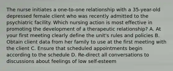 The nurse initiates a one-to-one relationship with a 35-year-old depressed female client who was recently admitted to the psychiatric facility. Which nursing action is most effective in promoting the development of a therapeutic relationship? A. At your first meeting clearly define the unit's rules and policies B. Obtain client data from her family to use at the first meeting with the client C. Ensure that scheduled appointments begin according to the schedule D. Re-direct all conversations to discussions about feelings of low self-esteem