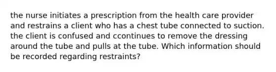 the nurse initiates a prescription from the health care provider and restrains a client who has a chest tube connected to suction. the client is confused and ccontinues to remove the dressing around the tube and pulls at the tube. Which information should be recorded regarding restraints?