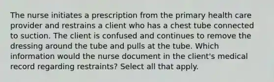 The nurse initiates a prescription from the primary health care provider and restrains a client who has a chest tube connected to suction. The client is confused and continues to remove the dressing around the tube and pulls at the tube. Which information would the nurse document in the client's medical record regarding restraints? Select all that apply.