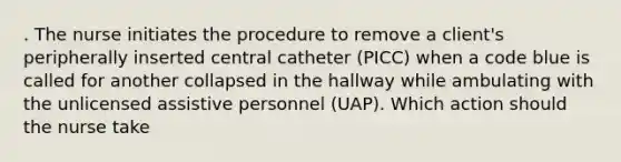 . The nurse initiates the procedure to remove a client's peripherally inserted central catheter (PICC) when a code blue is called for another collapsed in the hallway while ambulating with the unlicensed assistive personnel (UAP). Which action should the nurse take