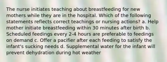 The nurse initiates teaching about breastfeeding for new mothers while they are in the hospital. Which of the following statements reflects correct teachings or nursing actions? a. Help mother initiate breastfeeding within 30 minutes after birth b. Scheduled feedings every 2-4 hours are preferable to feedings on demand c. Offer a pacifier after each feeding to satisfy the infant's sucking needs d. Supplemental water for the infant will prevent dehydration during hot weather