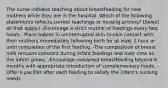 The nurse initiates teaching about breastfeeding for new mothers while they are in the hospital. Which of the following statements reflects correct teachings or nursing actions? (Select all that apply.) -Encourage a strict routine of feedings every two hours. -Place babies in uninterrupted skin-to-skin contact with their mothers immediately following birth for at least 1 hour or until completion of the first feeding. -The composition of breast milk remains constant during infant feedings and over time as the infant grows. -Encourage sustained breastfeeding beyond 6 months with appropriate introduction of complementary foods. -Offer a pacifier after each feeding to satisfy the infant's sucking needs.