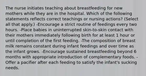 The nurse initiates teaching about breastfeeding for new mothers while they are in the hospital. Which of the following statements reflects correct teachings or nursing actions? (Select all that apply.) -Encourage a strict routine of feedings every two hours. -Place babies in uninterrupted skin-to-skin contact with their mothers immediately following birth for at least 1 hour or until completion of the first feeding. -The composition of breast milk remains constant during infant feedings and over time as the infant grows. -Encourage sustained breastfeeding beyond 6 months with appropriate introduction of complementary foods. -Offer a pacifier after each feeding to satisfy the infant's sucking needs.