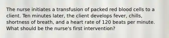 The nurse initiates a transfusion of packed red blood cells to a client. Ten minutes later, the client develops fever, chills, shortness of breath, and a heart rate of 120 beats per minute. What should be the nurse's first intervention?