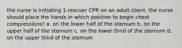 the nurse is initiating 1-rescuer CPR on an adult client. the nurse should place the hands in which position to begin chest compressions? a. on the lower half of the sternum b. on the upper half of the sternum c. on the lower third of the sternum d. on the upper third of the sternum