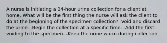 A nurse is initiating a 24-hour urine collection for a client at home. What will be the first thing the nurse will ask the client to do at the beginning of the specimen collection? -Void and discard the urine. -Begin the collection at a specific time. -Add the first voiding to the specimen. -Keep the urine warm during collection.