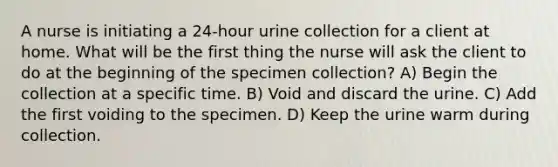 A nurse is initiating a 24-hour urine collection for a client at home. What will be the first thing the nurse will ask the client to do at the beginning of the specimen collection? A) Begin the collection at a specific time. B) Void and discard the urine. C) Add the first voiding to the specimen. D) Keep the urine warm during collection.