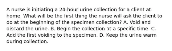 A nurse is initiating a 24-hour urine collection for a client at home. What will be the first thing the nurse will ask the client to do at the beginning of the specimen collection? A. Void and discard the urine. B. Begin the collection at a specific time. C. Add the first voiding to the specimen. D. Keep the urine warm during collection.