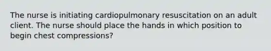 The nurse is initiating cardiopulmonary resuscitation on an adult client. The nurse should place the hands in which position to begin chest compressions?