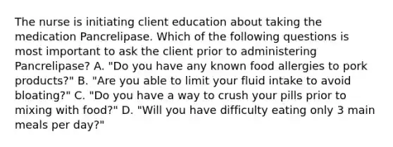 The nurse is initiating client education about taking the medication Pancrelipase. Which of the following questions is most important to ask the client prior to administering Pancrelipase? A. "Do you have any known food allergies to pork products?" B. "Are you able to limit your fluid intake to avoid bloating?" C. "Do you have a way to crush your pills prior to mixing with food?" D. "Will you have difficulty eating only 3 main meals per day?"