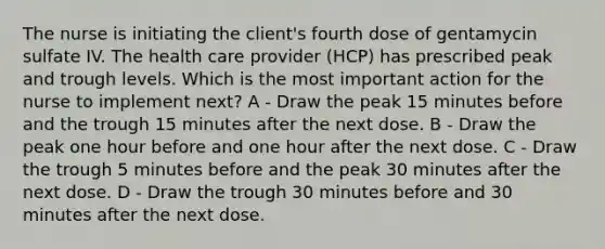 The nurse is initiating the client's fourth dose of gentamycin sulfate IV. The health care provider (HCP) has prescribed peak and trough levels. Which is the most important action for the nurse to implement next? A - Draw the peak 15 minutes before and the trough 15 minutes after the next dose. B - Draw the peak one hour before and one hour after the next dose. C - Draw the trough 5 minutes before and the peak 30 minutes after the next dose. D - Draw the trough 30 minutes before and 30 minutes after the next dose.