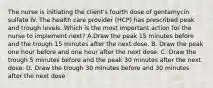 The nurse is initiating the client's fourth dose of gentamycin sulfate IV. The health care provider (HCP) has prescribed peak and trough levels. Which is the most important action for the nurse to implement next? A.Draw the peak 15 minutes before and the trough 15 minutes after the next dose. B. Draw the peak one hour before and one hour after the next dose. C. Draw the trough 5 minutes before and the peak 30 minutes after the next dose. D. Draw the trough 30 minutes before and 30 minutes after the next dose