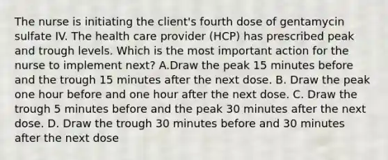 The nurse is initiating the client's fourth dose of gentamycin sulfate IV. The health care provider (HCP) has prescribed peak and trough levels. Which is the most important action for the nurse to implement next? A.Draw the peak 15 minutes before and the trough 15 minutes after the next dose. B. Draw the peak one hour before and one hour after the next dose. C. Draw the trough 5 minutes before and the peak 30 minutes after the next dose. D. Draw the trough 30 minutes before and 30 minutes after the next dose