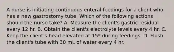 A nurse is initiating continuous enteral feedings for a client who has a new gastrostomy tube. Which of the following actions should the nurse take? A. Measure the client's gastric residual every 12 hr. B. Obtain the client's electrolyte levels every 4 hr. C. Keep the client's head elevated at 15* during feedings. D. Flush the client's tube with 30 mL of water every 4 hr.