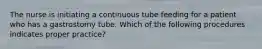 The nurse is initiating a continuous tube feeding for a patient who has a gastrostomy tube. Which of the following procedures indicates proper practice?