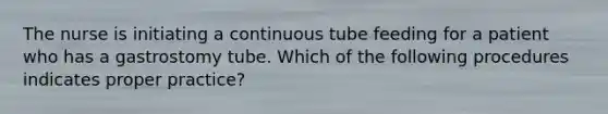 The nurse is initiating a continuous tube feeding for a patient who has a gastrostomy tube. Which of the following procedures indicates proper practice?