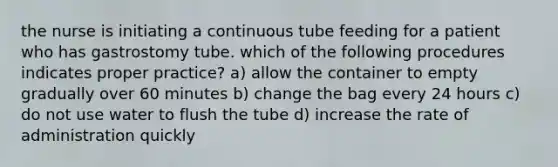 the nurse is initiating a continuous tube feeding for a patient who has gastrostomy tube. which of the following procedures indicates proper practice? a) allow the container to empty gradually over 60 minutes b) change the bag every 24 hours c) do not use water to flush the tube d) increase the rate of administration quickly