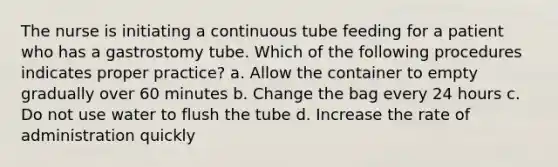 The nurse is initiating a continuous tube feeding for a patient who has a gastrostomy tube. Which of the following procedures indicates proper practice? a. Allow the container to empty gradually over 60 minutes b. Change the bag every 24 hours c. Do not use water to flush the tube d. Increase the rate of administration quickly