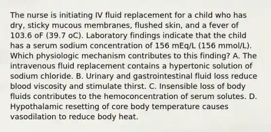 The nurse is initiating IV fluid replacement for a child who has dry, sticky mucous membranes, flushed skin, and a fever of 103.6 oF (39.7 oC). Laboratory findings indicate that the child has a serum sodium concentration of 156 mEq/L (156 mmol/L). Which physiologic mechanism contributes to this finding? A. The intravenous fluid replacement contains a hypertonic solution of sodium chloride. B. Urinary and gastrointestinal fluid loss reduce blood viscosity and stimulate thirst. C. Insensible loss of body fluids contributes to the hemoconcentration of serum solutes. D. Hypothalamic resetting of core body temperature causes vasodilation to reduce body heat.