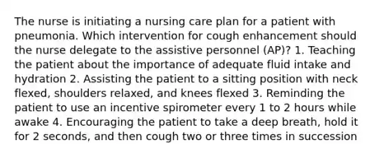 The nurse is initiating a nursing care plan for a patient with pneumonia. Which intervention for cough enhancement should the nurse delegate to the assistive personnel (AP)? 1. Teaching the patient about the importance of adequate fluid intake and hydration 2. Assisting the patient to a sitting position with neck flexed, shoulders relaxed, and knees flexed 3. Reminding the patient to use an incentive spirometer every 1 to 2 hours while awake 4. Encouraging the patient to take a deep breath, hold it for 2 seconds, and then cough two or three times in succession