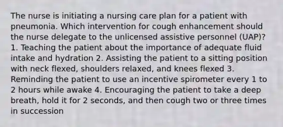 The nurse is initiating a nursing care plan for a patient with pneumonia. Which intervention for cough enhancement should the nurse delegate to the unlicensed assistive personnel (UAP)? 1. Teaching the patient about the importance of adequate fluid intake and hydration 2. Assisting the patient to a sitting position with neck flexed, shoulders relaxed, and knees flexed 3. Reminding the patient to use an incentive spirometer every 1 to 2 hours while awake 4. Encouraging the patient to take a deep breath, hold it for 2 seconds, and then cough two or three times in succession