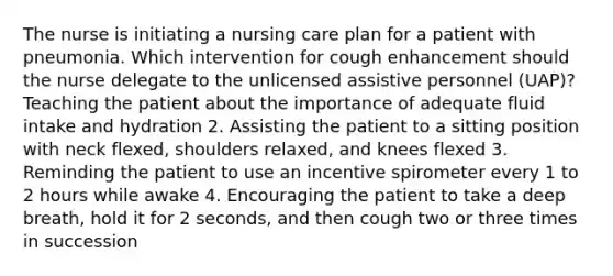 The nurse is initiating a nursing care plan for a patient with pneumonia. Which intervention for cough enhancement should the nurse delegate to the unlicensed assistive personnel (UAP)? Teaching the patient about the importance of adequate fluid intake and hydration 2. Assisting the patient to a sitting position with neck flexed, shoulders relaxed, and knees flexed 3. Reminding the patient to use an incentive spirometer every 1 to 2 hours while awake 4. Encouraging the patient to take a deep breath, hold it for 2 seconds, and then cough two or three times in succession