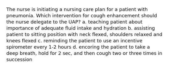 The nurse is initiating a nursing care plan for a patient with pneumonia. Which intervention for cough enhancement should the nurse delegate to the UAP? a. teaching patient about importance of adequate fluid intake and hydration b. assisting patient to sitting position with neck flexed, shoulders relaxed and knees flexed c. reminding the patient to use an incentive spirometer every 1-2 hours d. encoring the patient to take a deep breath, hold for 2 sec, and then cough two or three times in succession