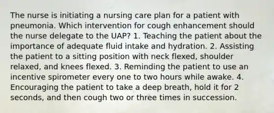 The nurse is initiating a nursing care plan for a patient with pneumonia. Which intervention for cough enhancement should the nurse delegate to the UAP? 1. Teaching the patient about the importance of adequate fluid intake and hydration. 2. Assisting the patient to a sitting position with neck flexed, shoulder relaxed, and knees flexed. 3. Reminding the patient to use an incentive spirometer every one to two hours while awake. 4. Encouraging the patient to take a deep breath, hold it for 2 seconds, and then cough two or three times in succession.