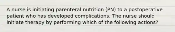 A nurse is initiating parenteral nutrition (PN) to a postoperative patient who has developed complications. The nurse should initiate therapy by performing which of the following actions?