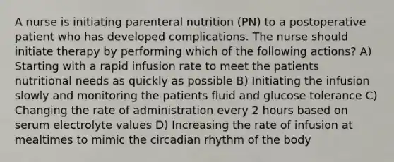 A nurse is initiating parenteral nutrition (PN) to a postoperative patient who has developed complications. The nurse should initiate therapy by performing which of the following actions? A) Starting with a rapid infusion rate to meet the patients nutritional needs as quickly as possible B) Initiating the infusion slowly and monitoring the patients fluid and glucose tolerance C) Changing the rate of administration every 2 hours based on serum electrolyte values D) Increasing the rate of infusion at mealtimes to mimic the circadian rhythm of the body