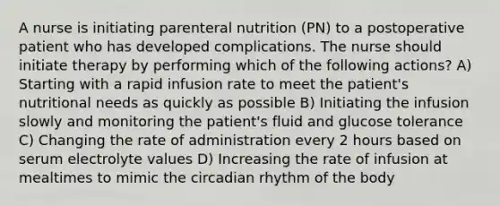 A nurse is initiating parenteral nutrition (PN) to a postoperative patient who has developed complications. The nurse should initiate therapy by performing which of the following actions? A) Starting with a rapid infusion rate to meet the patient's nutritional needs as quickly as possible B) Initiating the infusion slowly and monitoring the patient's fluid and glucose tolerance C) Changing the rate of administration every 2 hours based on serum electrolyte values D) Increasing the rate of infusion at mealtimes to mimic the circadian rhythm of the body