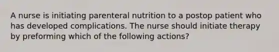 A nurse is initiating parenteral nutrition to a postop patient who has developed complications. The nurse should initiate therapy by preforming which of the following actions?