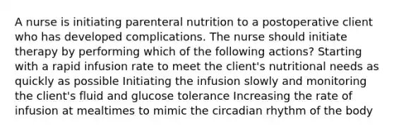 A nurse is initiating parenteral nutrition to a postoperative client who has developed complications. The nurse should initiate therapy by performing which of the following actions? Starting with a rapid infusion rate to meet the client's nutritional needs as quickly as possible Initiating the infusion slowly and monitoring the client's fluid and glucose tolerance Increasing the rate of infusion at mealtimes to mimic the circadian rhythm of the body