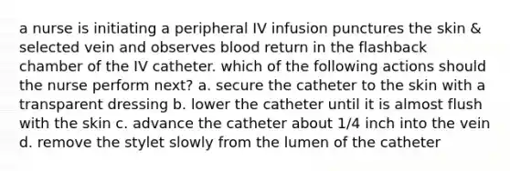 a nurse is initiating a peripheral IV infusion punctures the skin & selected vein and observes blood return in the flashback chamber of the IV catheter. which of the following actions should the nurse perform next? a. secure the catheter to the skin with a transparent dressing b. lower the catheter until it is almost flush with the skin c. advance the catheter about 1/4 inch into the vein d. remove the stylet slowly from the lumen of the catheter