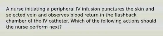 A nurse initiating a peripheral IV infusion punctures the skin and selected vein and observes blood return in the flashback chamber of the IV catheter. Which of the following actions should the nurse perform next?