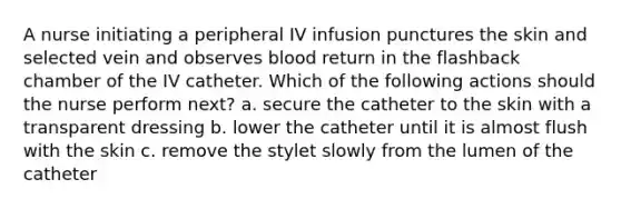 A nurse initiating a peripheral IV infusion punctures the skin and selected vein and observes blood return in the flashback chamber of the IV catheter. Which of the following actions should the nurse perform next? a. secure the catheter to the skin with a transparent dressing b. lower the catheter until it is almost flush with the skin c. remove the stylet slowly from the lumen of the catheter