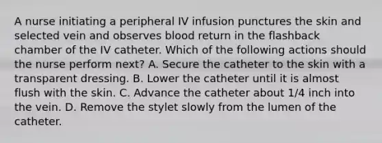 A nurse initiating a peripheral IV infusion punctures the skin and selected vein and observes blood return in the flashback chamber of the IV catheter. Which of the following actions should the nurse perform next? A. Secure the catheter to the skin with a transparent dressing. B. Lower the catheter until it is almost flush with the skin. C. Advance the catheter about 1/4 inch into the vein. D. Remove the stylet slowly from the lumen of the catheter.