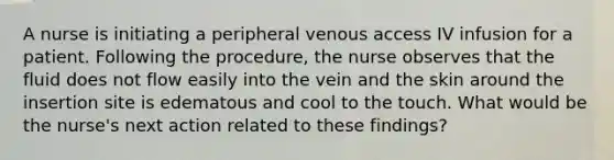 A nurse is initiating a peripheral venous access IV infusion for a patient. Following the procedure, the nurse observes that the fluid does not flow easily into the vein and the skin around the insertion site is edematous and cool to the touch. What would be the nurse's next action related to these findings?