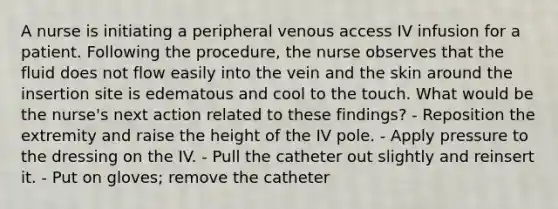 A nurse is initiating a peripheral venous access IV infusion for a patient. Following the procedure, the nurse observes that the fluid does not flow easily into the vein and the skin around the insertion site is edematous and cool to the touch. What would be the nurse's next action related to these findings? - Reposition the extremity and raise the height of the IV pole. - Apply pressure to the dressing on the IV. - Pull the catheter out slightly and reinsert it. - Put on gloves; remove the catheter