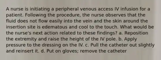 A nurse is initiating a peripheral venous access IV infusion for a patient. Following the procedure, the nurse observes that the fluid does not flow easily into the vein and the skin around the insertion site is edematous and cool to the touch. What would be the nurse's next action related to these findings? a. Reposition the extremity and raise the height of the IV pole. b. Apply pressure to the dressing on the IV. c. Pull the catheter out slightly and reinsert it. d. Put on gloves; remove the catheter