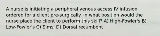 A nurse is initiating a peripheral venous access IV infusion ordered for a client pre-surgically. In what position would the nurse place the client to perform this skill? A) High-Fowler's B) Low-Fowler's C) Sims' D) Dorsal recumbent