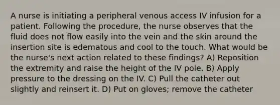 A nurse is initiating a peripheral venous access IV infusion for a patient. Following the procedure, the nurse observes that the fluid does not flow easily into the vein and the skin around the insertion site is edematous and cool to the touch. What would be the nurse's next action related to these findings? A) Reposition the extremity and raise the height of the IV pole. B) Apply pressure to the dressing on the IV. C) Pull the catheter out slightly and reinsert it. D) Put on gloves; remove the catheter