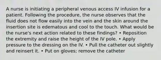 A nurse is initiating a peripheral venous access IV infusion for a patient. Following the procedure, the nurse observes that the fluid does not flow easily into the vein and the skin around the insertion site is edematous and cool to the touch. What would be the nurse's next action related to these findings? • Reposition the extremity and raise the height of the IV pole. • Apply pressure to the dressing on the IV. • Pull the catheter out slightly and reinsert it. • Put on gloves; remove the catheter