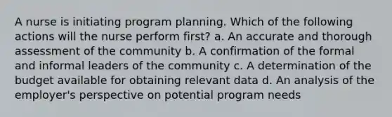 A nurse is initiating program planning. Which of the following actions will the nurse perform first? a. An accurate and thorough assessment of the community b. A confirmation of the formal and informal leaders of the community c. A determination of the budget available for obtaining relevant data d. An analysis of the employer's perspective on potential program needs