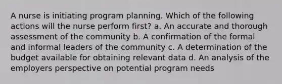 A nurse is initiating program planning. Which of the following actions will the nurse perform first? a. An accurate and thorough assessment of the community b. A confirmation of the formal and informal leaders of the community c. A determination of the budget available for obtaining relevant data d. An analysis of the employers perspective on potential program needs