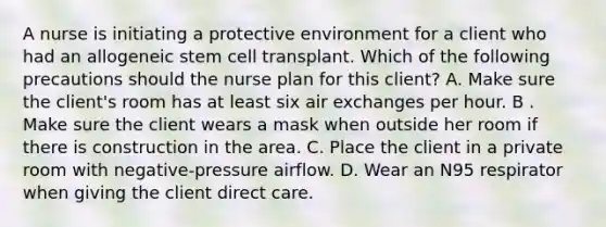 A nurse is initiating a protective environment for a client who had an allogeneic stem cell transplant. Which of the following precautions should the nurse plan for this client? A. Make sure the client's room has at least six air exchanges per hour. B . Make sure the client wears a mask when outside her room if there is construction in the area. C. Place the client in a private room with negative-pressure airflow. D. Wear an N95 respirator when giving the client direct care.