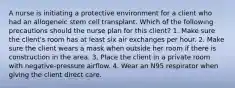 A nurse is initiating a protective environment for a client who had an allogeneic stem cell transplant. Which of the following precautions should the nurse plan for this client? 1. Make sure the client's room has at least six air exchanges per hour. 2. Make sure the client wears a mask when outside her room if there is construction in the area. 3. Place the client in a private room with negative-pressure airflow. 4. Wear an N95 respirator when giving the client direct care.