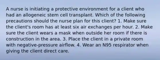 A nurse is initiating a protective environment for a client who had an allogeneic stem cell transplant. Which of the following precautions should the nurse plan for this client? 1. Make sure the client's room has at least six air exchanges per hour. 2. Make sure the client wears a mask when outside her room if there is construction in the area. 3. Place the client in a private room with negative-pressure airflow. 4. Wear an N95 respirator when giving the client direct care.